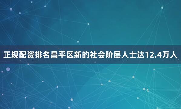 正规配资排名昌平区新的社会阶层人士达12.4万人