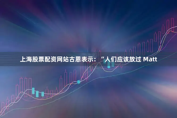 上海股票配资网站古恩表示：“人们应该放过 Matt