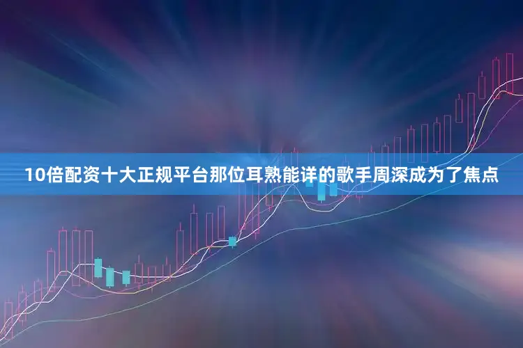 10倍配资十大正规平台那位耳熟能详的歌手周深成为了焦点