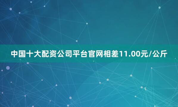 中国十大配资公司平台官网相差11.00元/公斤