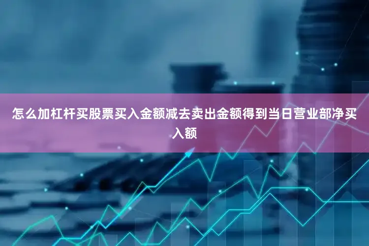 怎么加杠杆买股票买入金额减去卖出金额得到当日营业部净买入额