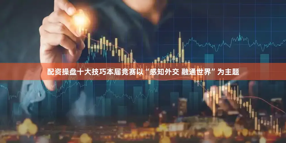 配资操盘十大技巧本届竞赛以“感知外交 融通世界”为主题