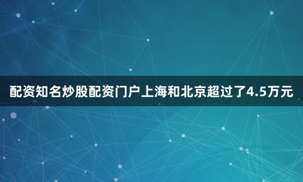 配资知名炒股配资门户上海和北京超过了4.5万元