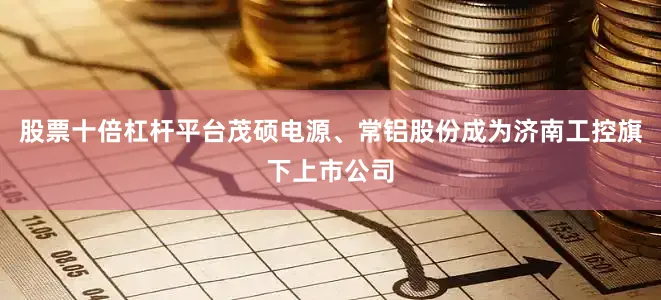 股票十倍杠杆平台茂硕电源、常铝股份成为济南工控旗下上市公司