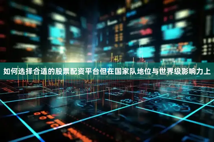 如何选择合适的股票配资平台但在国家队地位与世界级影响力上