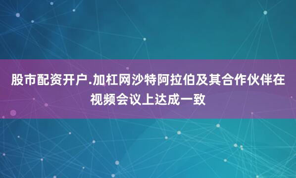 股市配资开户.加杠网沙特阿拉伯及其合作伙伴在视频会议上达成一致