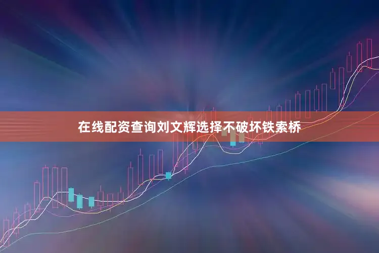 在线配资查询刘文辉选择不破坏铁索桥