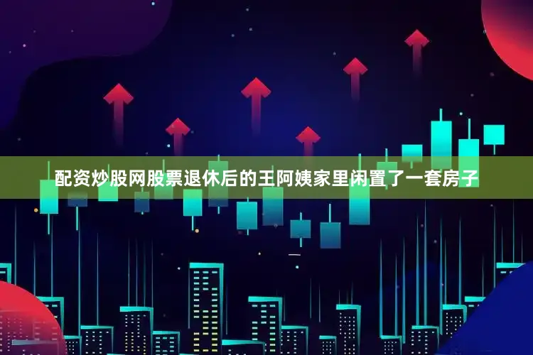 配资炒股网股票退休后的王阿姨家里闲置了一套房子